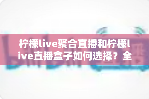 柠檬live聚合直播和柠檬live直播盒子如何选择?全方位对比分析与选购指南 柠檬live聚合直播和柠檬live直播盒子如何选择?全方位对比分析与选购指南