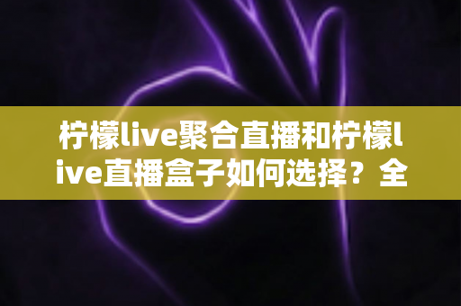 柠檬live聚合直播和柠檬live直播盒子如何选择？全方位对比分析与选购指南
