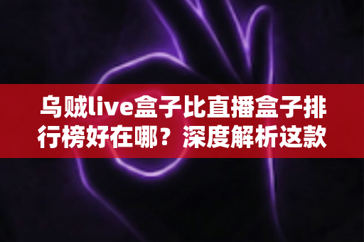 乌贼live盒子比直播盒子排行榜好在哪?深度解析这款直播工具的真实优势与使用体验 乌贼live盒子比直播盒子排行榜好在哪?深度解析这款直播工具的真实优势与使用体验