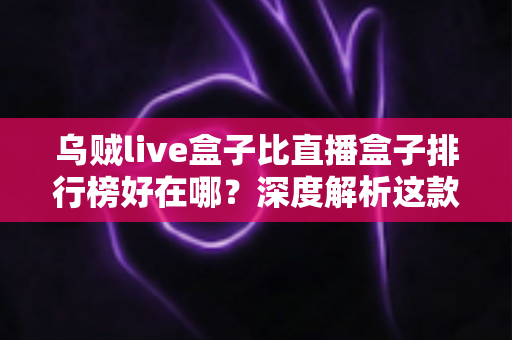 乌贼live盒子比直播盒子排行榜好在哪?深度解析这款直播工具的真实优势与使用体验 乌贼live盒子比直播盒子排行榜好在哪?深度解析这款直播工具的真实优势与使用体验