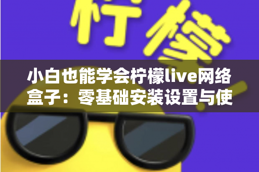 小白也能学会柠檬live网络盒子:零基础安装设置与使用全攻略 小白也能学会柠檬live网络盒子:零基础安装设置与使用全攻略