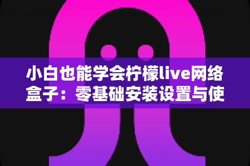 小白也能学会柠檬live网络盒子:零基础安装设置与使用全攻略 小白也能学会柠檬live网络盒子:零基础安装设置与使用全攻略