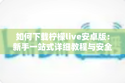 如何下载柠檬live安卓版：新手一站式详细教程与安全下载指南