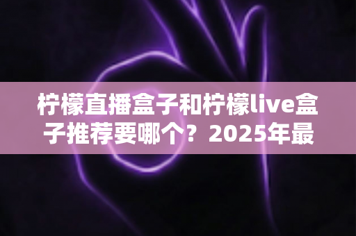 柠檬直播盒子和柠檬live盒子推荐要哪个?2025年最新选购指南深度解析 柠檬直播盒子和柠檬live盒子推荐要哪个?2025年最新选购指南深度解析