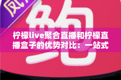 柠檬live聚合直播和柠檬直播盒子的优势对比：一站式选型指南，帮你找到更合适的直播观影工具