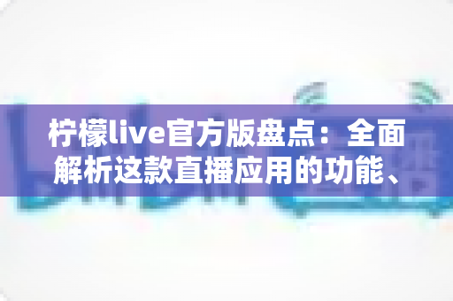 柠檬live官方版盘点：全面解析这款直播应用的功能、体验与使用指南