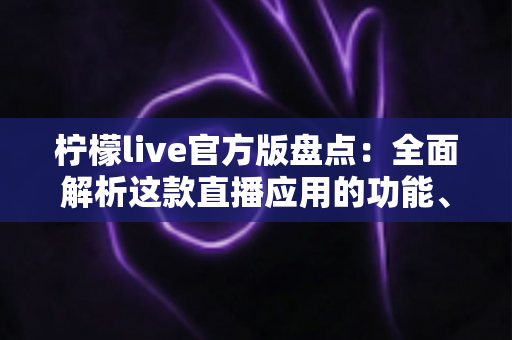 柠檬live官方版盘点：全面解析这款直播应用的功能、体验与使用指南