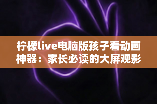 柠檬live电脑版孩子看动画神器：家长必读的大屏观影全攻略