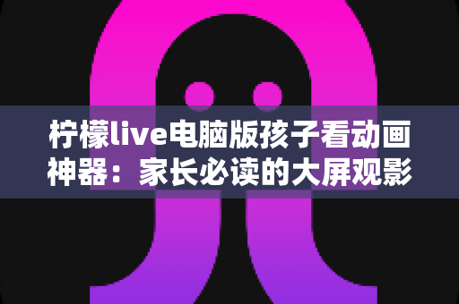 柠檬live电脑版孩子看动画神器：家长必读的大屏观影全攻略