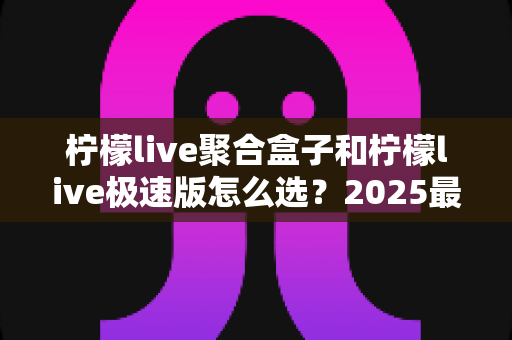 柠檬live聚合盒子和柠檬live极速版怎么选?2025最全对比指南,帮你轻松找到最适合的版本 柠檬live聚合盒子和柠檬live极速版怎么选?2025最全对比指南,帮你轻松找到最适合的版本