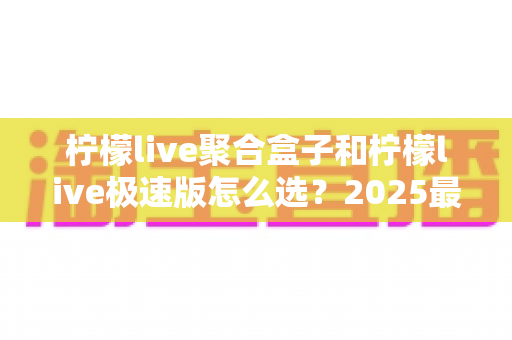 柠檬live聚合盒子和柠檬live极速版怎么选？2025最全对比指南，帮你轻松找到最适合的版本