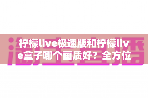 柠檬live极速版和柠檬live盒子哪个画质好？全方位深度对比解析，帮你选对高清观看方案