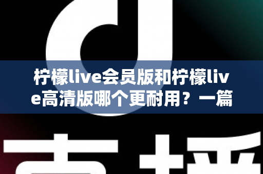 柠檬live会员版和柠檬live高清版哪个更耐用？一篇看懂两个版本差异的实用对比指南