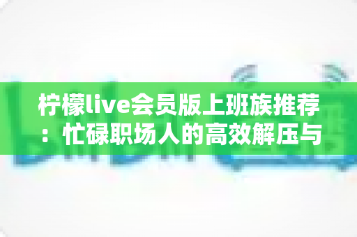 柠檬live会员版上班族推荐:忙碌职场人的高效解压与娱乐新选择 柠檬live会员版上班族推荐:忙碌职场人的高效解压与娱乐新选择