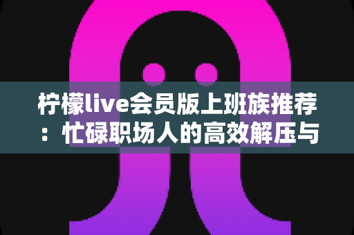 柠檬live会员版上班族推荐：忙碌职场人的高效解压与娱乐新选择