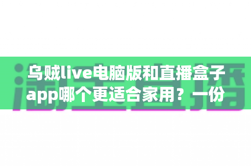 乌贼live电脑版和直播盒子app哪个更适合家用？一份全面的家庭观影选择指南