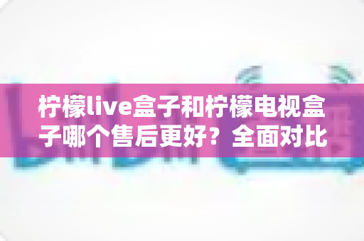 柠檬live盒子和柠檬电视盒子哪个售后更好?全面对比解析助你放心选购 柠檬live盒子和柠檬电视盒子哪个售后更好?全面对比解析助你放心选购
