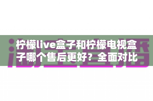 柠檬live盒子和柠檬电视盒子哪个售后更好？全面对比解析助你放心选购