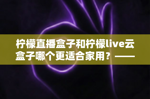 柠檬直播盒子和柠檬live云盒子哪个更适合家用?——家庭观影设备选购终极对比指南 柠檬直播盒子和柠檬live云盒子哪个更适合家用?——家庭观影设备选购终极对比指南