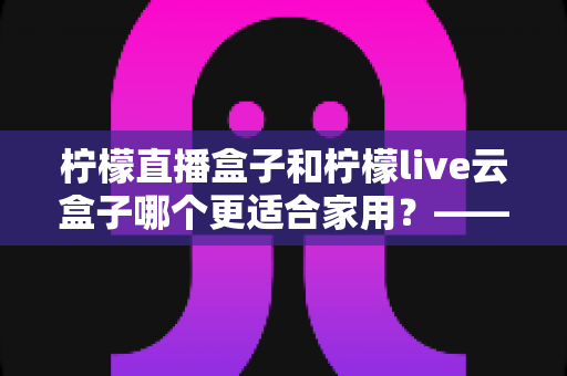 柠檬直播盒子和柠檬live云盒子哪个更适合家用？——家庭观影设备选购终极对比指南