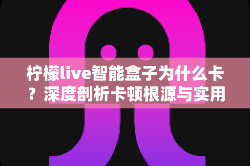 柠檬live智能盒子为什么卡?深度剖析卡顿根源与实用优化全指南 柠檬live智能盒子为什么卡?深度剖析卡顿根源与实用优化全指南