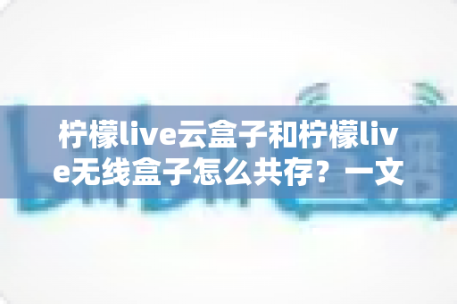 柠檬live云盒子和柠檬live无线盒子怎么共存？一文学会双盒共用的完整方案与实用技巧