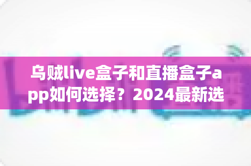 乌贼live盒子和直播盒子app如何选择？2024最新选购指南帮你避坑