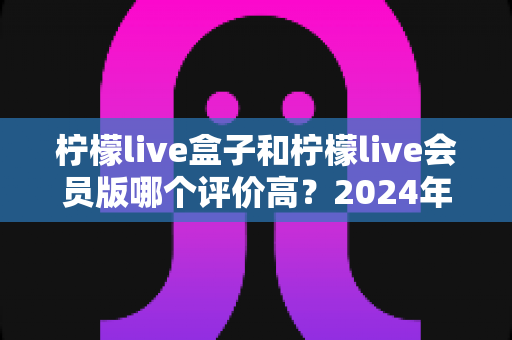 柠檬live盒子和柠檬live会员版哪个评价高?2024年最全真实口碑对比评测指南 柠檬live盒子和柠檬live会员版哪个评价高?2024年最全真实口碑对比评测指南