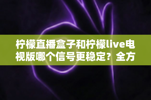 柠檬直播盒子和柠檬live电视版哪个信号更稳定？全方位深度对比与选购指南