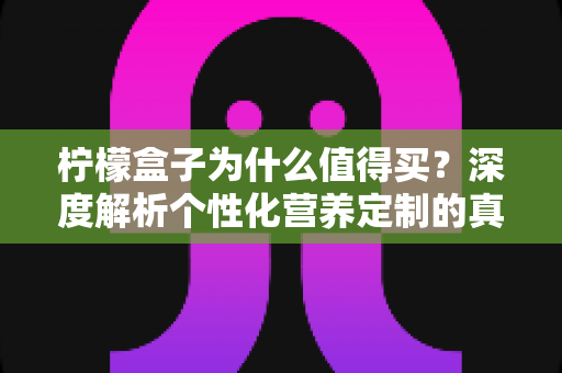 柠檬盒子为什么值得买？深度解析个性化营养定制的真实价值与购买理由