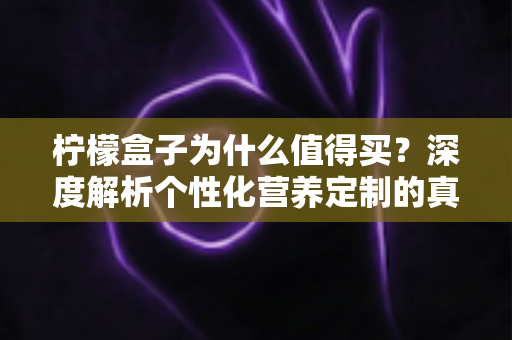 柠檬盒子为什么值得买？深度解析个性化营养定制的真实价值与购买理由