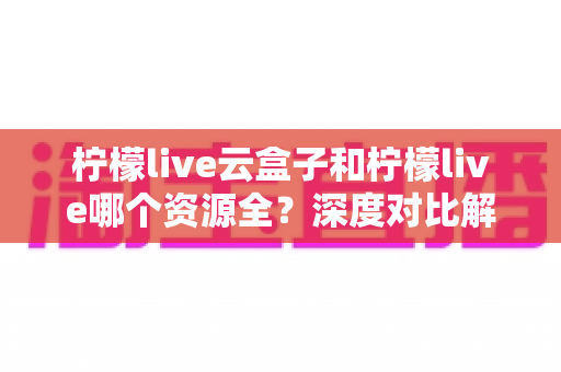 柠檬live云盒子和柠檬live哪个资源全？深度对比解析助你找到最佳观影选择