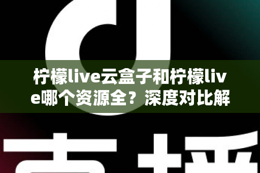 柠檬live云盒子和柠檬live哪个资源全？深度对比解析助你找到最佳观影选择
