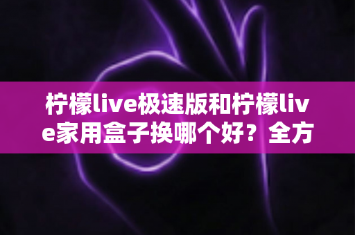 柠檬live极速版和柠檬live家用盒子换哪个好？全方位对比评测助你轻松做决定