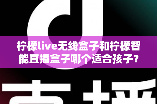 柠檬live无线盒子和柠檬智能直播盒子哪个适合孩子?家长必读的选购与使用全指南 柠檬live无线盒子和柠檬智能直播盒子哪个适合孩子?家长必读的选购与使用全指南