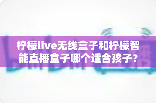 柠檬live无线盒子和柠檬智能直播盒子哪个适合孩子?家长必读的选购与使用全指南 柠檬live无线盒子和柠檬智能直播盒子哪个适合孩子?家长必读的选购与使用全指南