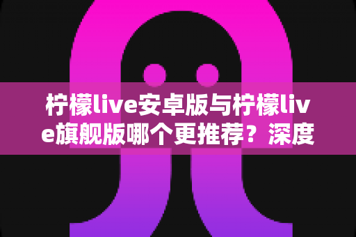 柠檬live安卓版与柠檬live旗舰版哪个更推荐?深度对比评测助你选出最适合的版本 柠檬live安卓版与柠檬live旗舰版哪个更推荐?深度对比评测助你选出最适合的版本
