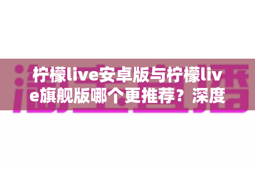 柠檬live安卓版与柠檬live旗舰版哪个更推荐?深度对比评测助你选出最适合的版本 柠檬live安卓版与柠檬live旗舰版哪个更推荐?深度对比评测助你选出最适合的版本