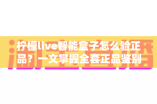 柠檬live智能盒子怎么验正品?一文掌握全套正品鉴别技巧 柠檬live智能盒子怎么验正品?一文掌握全套正品鉴别技巧