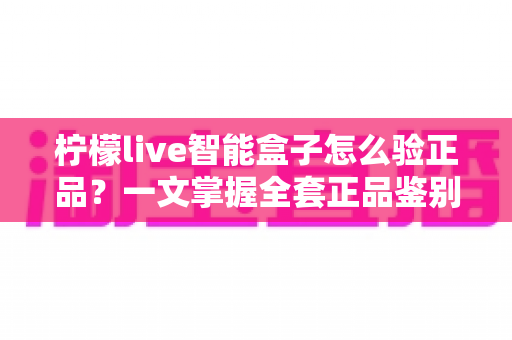 柠檬live智能盒子怎么验正品？一文掌握全套正品鉴别技巧