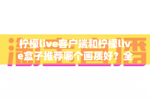 柠檬live客户端和柠檬live盒子推荐哪个画质好?全方位画质对比与选购指南一文读懂 柠檬live客户端和柠檬live盒子推荐哪个画质好?全方位画质对比与选购指南一文读懂
