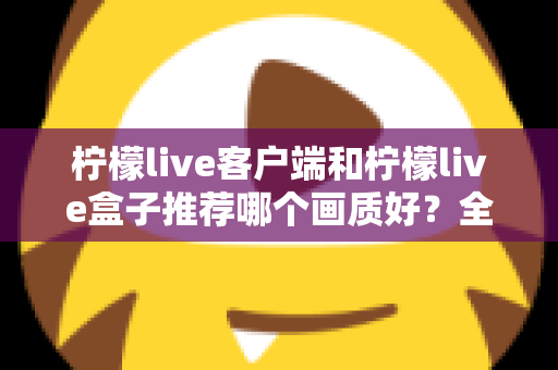 柠檬live客户端和柠檬live盒子推荐哪个画质好？全方位画质对比与选购指南一文读懂