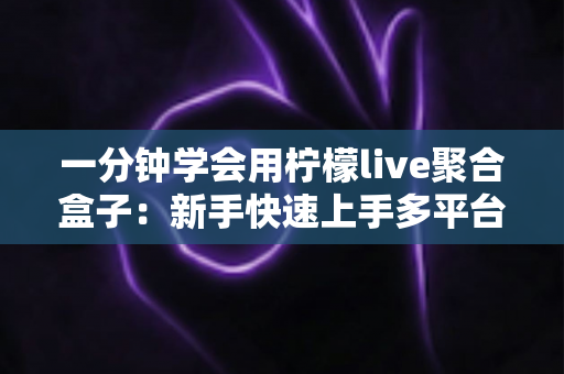 一分钟学会用柠檬live聚合盒子：新手快速上手多平台直播聚合的完整指南