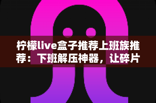 柠檬live盒子推荐上班族推荐:下班解压神器,让碎片时间焕发新活力 柠檬live盒子推荐上班族推荐:下班解压神器,让碎片时间焕发新活力