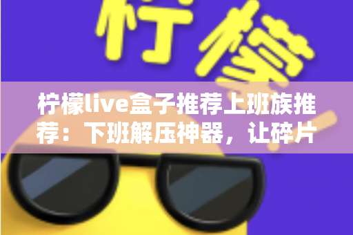 柠檬live盒子推荐上班族推荐:下班解压神器,让碎片时间焕发新活力 柠檬live盒子推荐上班族推荐:下班解压神器,让碎片时间焕发新活力