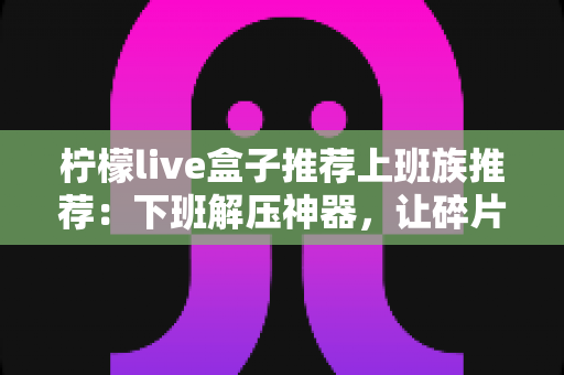柠檬live盒子推荐上班族推荐：下班解压神器，让碎片时间焕发新活力