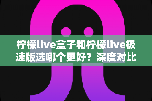 柠檬live盒子和柠檬live极速版选哪个更好？深度对比帮你一次选对版本