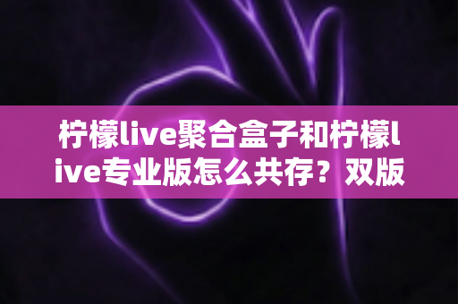 柠檬live聚合盒子和柠檬live专业版怎么共存？双版本并行安装与使用完全指南