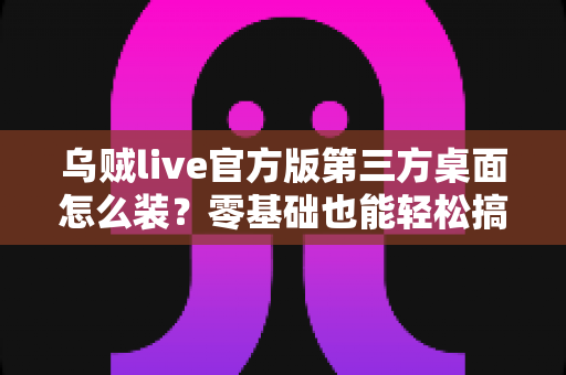 乌贼live官方版第三方桌面怎么装？零基础也能轻松搞定的完整安装指南与避坑攻略