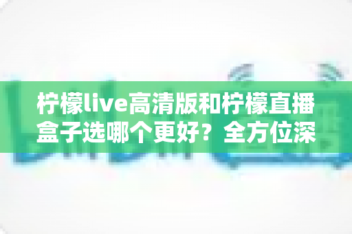 柠檬live高清版和柠檬直播盒子选哪个更好？全方位深度对比解析，助你找到最适合自己的观影选择